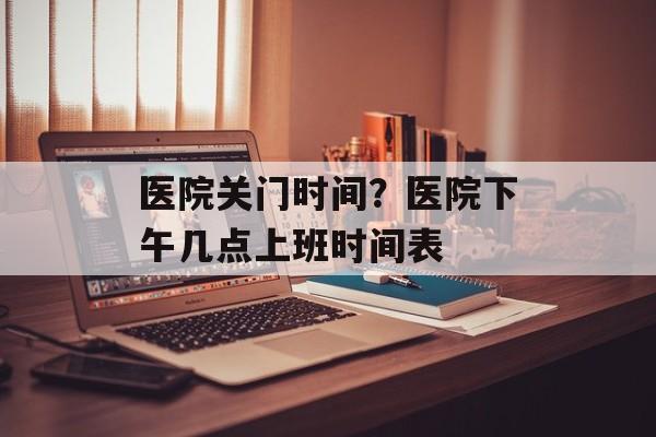 医院关门时间？医院下午几点上班时间表-第1张图片-居家生活