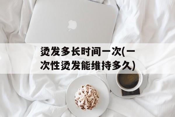 烫发多长时间一次(一次性烫发能维持多久)-第1张图片-居家生活