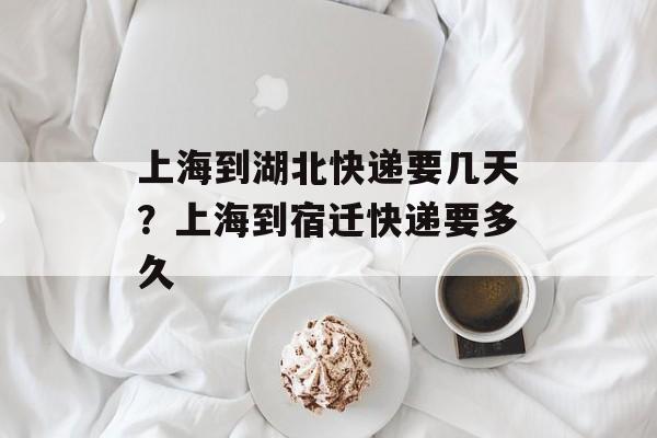 上海到湖北快递要几天？上海到宿迁快递要多久-第1张图片-居家生活
