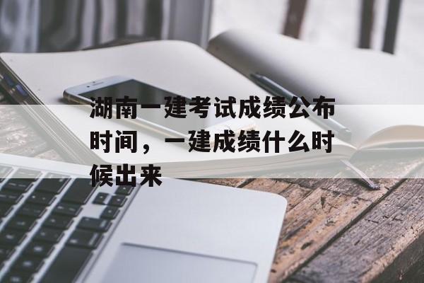 湖南一建考试成绩公布时间，一建成绩什么时候出来-第1张图片-居家生活