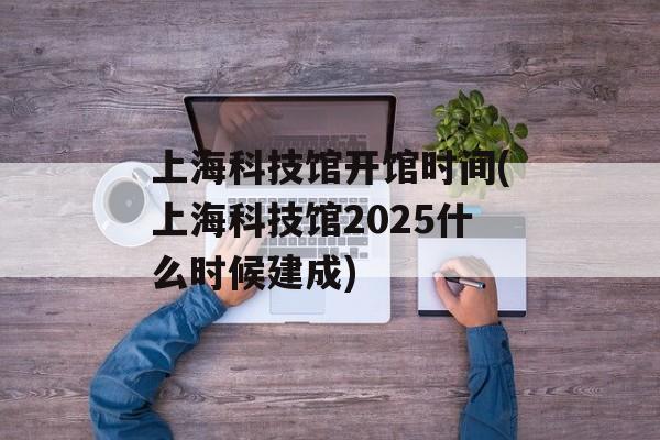 上海科技馆开馆时间(上海科技馆2025什么时候建成)-第1张图片-居家生活