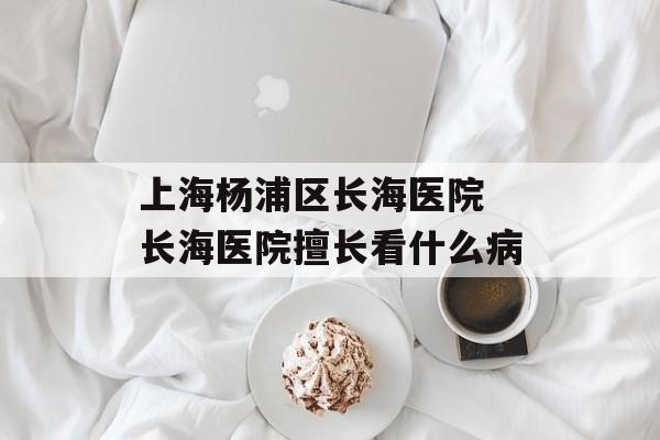 上海杨浦区长海医院 长海医院擅长看什么病-第1张图片-居家生活