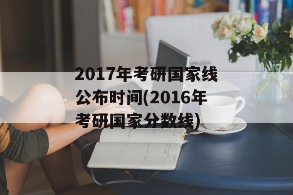2017年考研国家线公布时间(2016年考研国家分数线)-第1张图片-居家生活