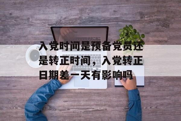 入党时间是预备党员还是转正时间，入党转正日期差一天有影响吗-第1张图片-居家生活