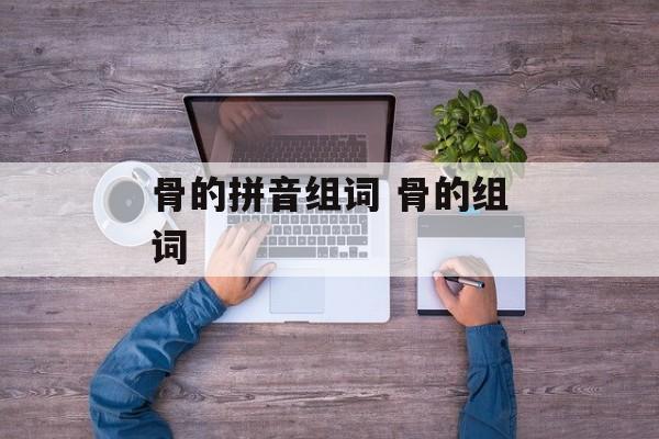 骨的拼音组词 骨的组词-第1张图片-居家生活