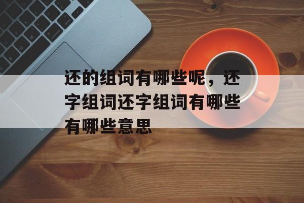 还的组词有哪些呢，还字组词还字组词有哪些有哪些意思-第1张图片-居家生活