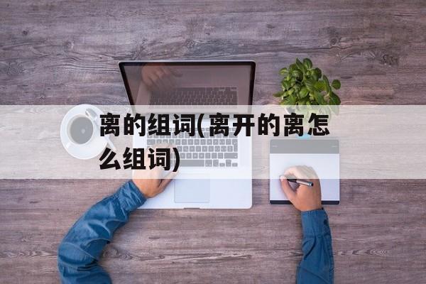 离的组词(离开的离怎么组词)-第1张图片-居家生活