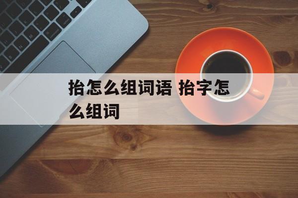 抬怎么组词语 抬字怎么组词-第1张图片-居家生活