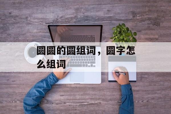 圆圆的圆组词，圆字怎么组词-第1张图片-居家生活