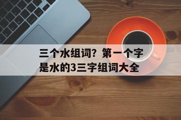 三个水组词？第一个字是水的3三字组词大全-第1张图片-居家生活