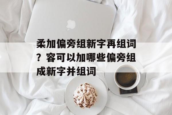 柔加偏旁组新字再组词？容可以加哪些偏旁组成新字并组词-第1张图片-居家生活