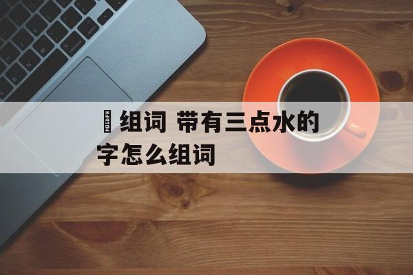 漈组词 带有三点水的字怎么组词-第1张图片-居家生活