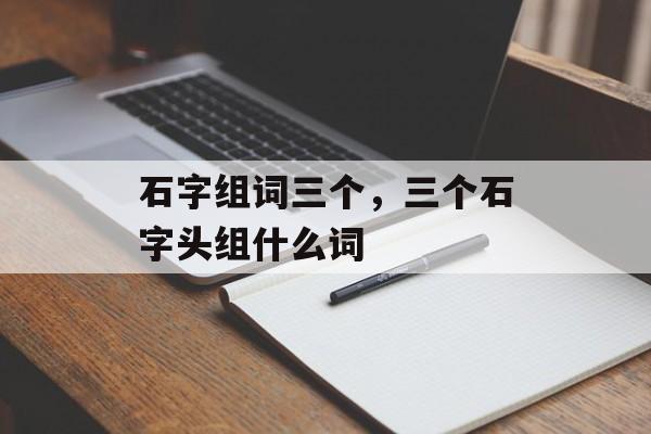 石字组词三个，三个石字头组什么词-第1张图片-居家生活