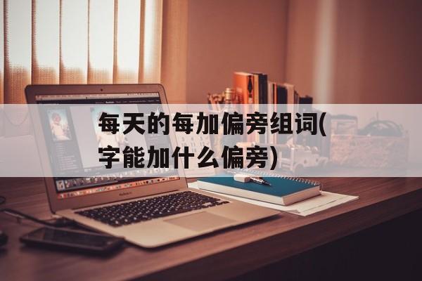 每天的每加偏旁组词(字能加什么偏旁)-第1张图片-居家生活
