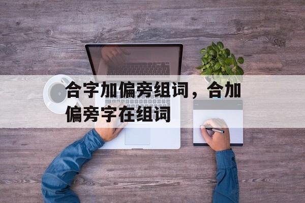 合字加偏旁组词，合加偏旁字在组词-第1张图片-居家生活