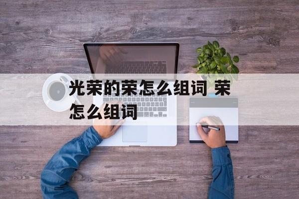 光荣的荣怎么组词 荣怎么组词-第1张图片-居家生活