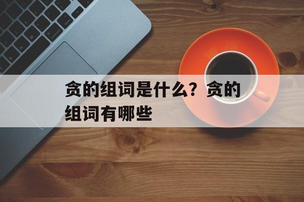 贪的组词是什么？贪的组词有哪些-第1张图片-居家生活