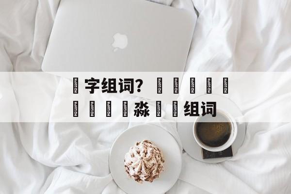 嚞字组词？馫龘飝鱻灥麤靐飍朤淼馫譶组词-第1张图片-居家生活