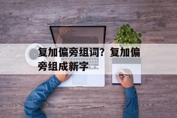 复加偏旁组词？复加偏旁组成新字-第1张图片-居家生活