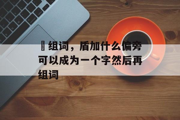 偱组词，盾加什么偏旁可以成为一个字然后再组词-第1张图片-居家生活