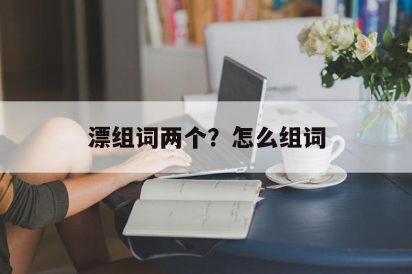 漂组词两个？怎么组词-第1张图片-居家生活