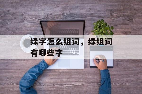 绿字怎么组词，绿组词有哪些字-第1张图片-居家生活