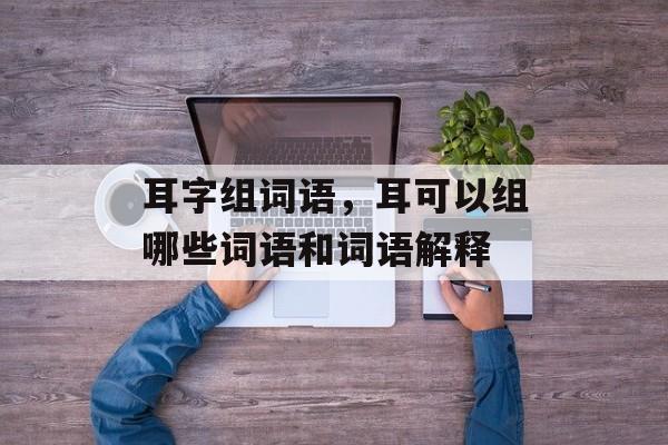 耳字组词语，耳可以组哪些词语和词语解释-第1张图片-居家生活