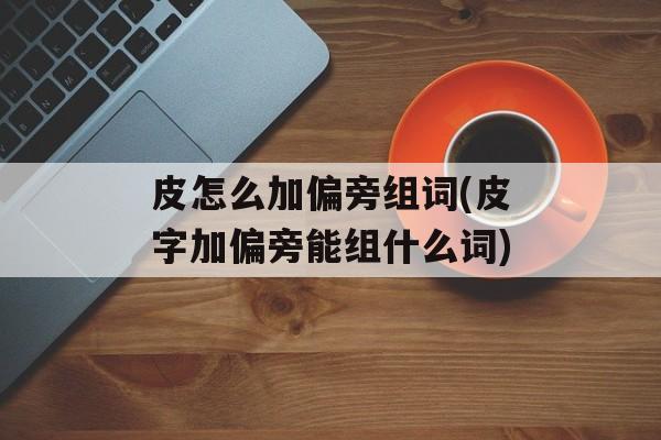 皮怎么加偏旁组词(皮字加偏旁能组什么词)-第1张图片-居家生活