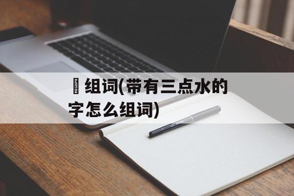 渵组词(带有三点水的字怎么组词)-第1张图片-居家生活