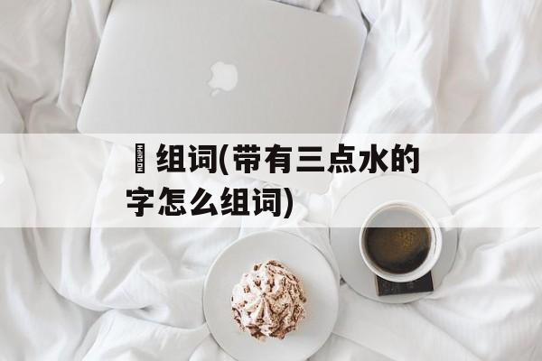 浭组词(带有三点水的字怎么组词)-第1张图片-居家生活