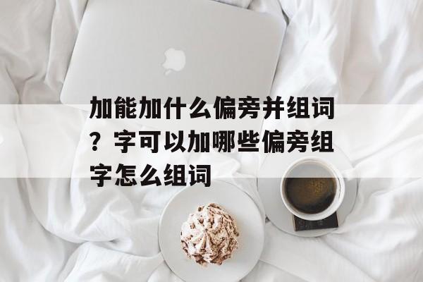 加能加什么偏旁并组词？字可以加哪些偏旁组字怎么组词-第1张图片-居家生活