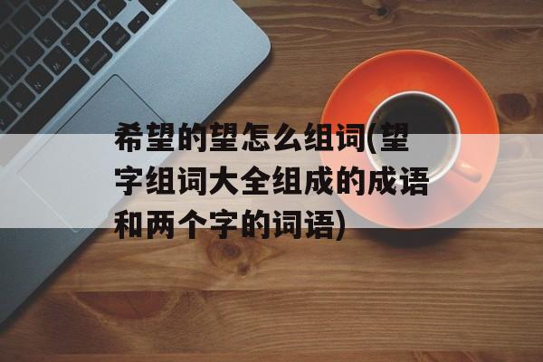 希望的望怎么组词(望字组词大全组成的成语和两个字的词语)-第1张图片-居家生活