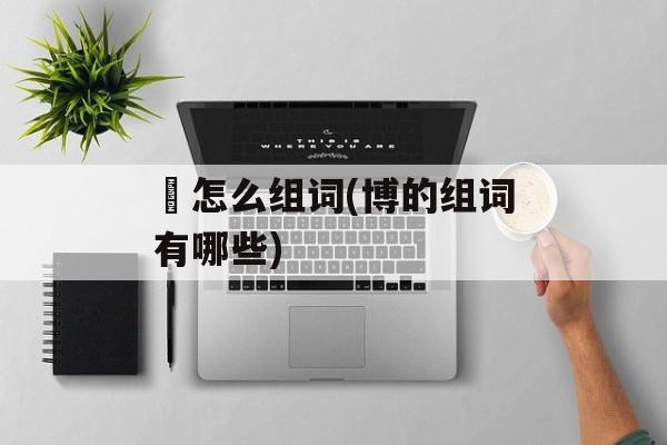 愽怎么组词(博的组词有哪些)-第1张图片-居家生活
