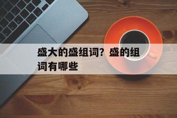 盛大的盛组词？盛的组词有哪些-第1张图片-居家生活
