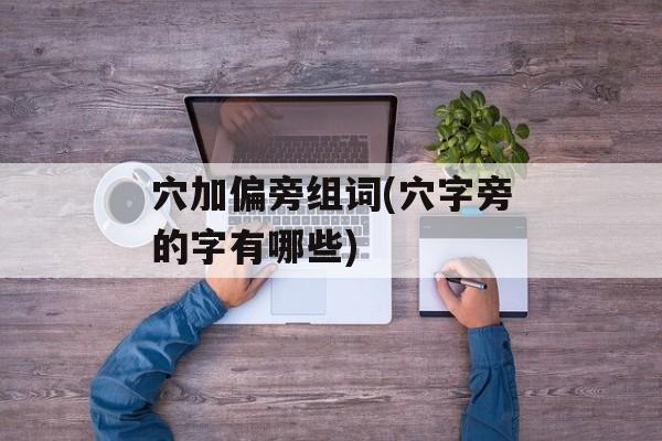 穴加偏旁组词(穴字旁的字有哪些)-第1张图片-居家生活