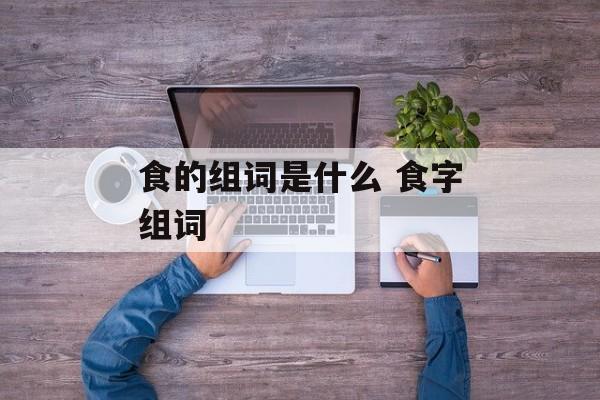 食的组词是什么 食字组词-第1张图片-居家生活