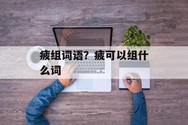 疲组词语？疲可以组什么词-第1张图片-居家生活