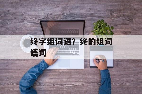 终字组词语？终的组词语词-第1张图片-居家生活