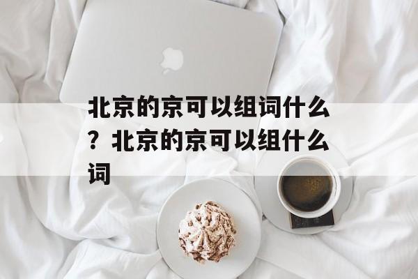北京的京可以组词什么？北京的京可以组什么词-第1张图片-居家生活