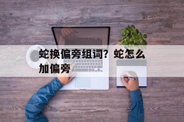 蛇换偏旁组词？蛇怎么加偏旁-第1张图片-居家生活
