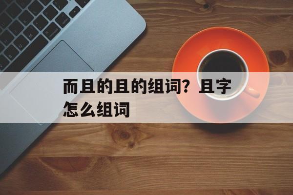 而且的且的组词？且字怎么组词-第1张图片-居家生活