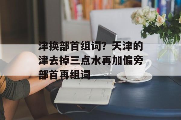 津换部首组词？天津的津去掉三点水再加偏旁部首再组词-第1张图片-居家生活
