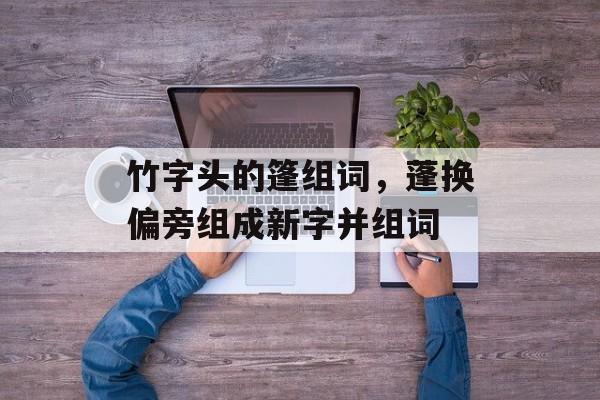 竹字头的篷组词，蓬换偏旁组成新字并组词-第1张图片-居家生活