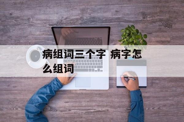 病组词三个字 病字怎么组词-第1张图片-居家生活