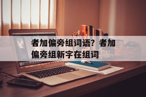者加偏旁组词语？者加偏旁组新字在组词-第1张图片-居家生活