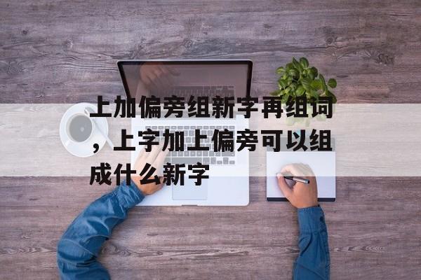 上加偏旁组新字再组词，上字加上偏旁可以组成什么新字-第1张图片-居家生活