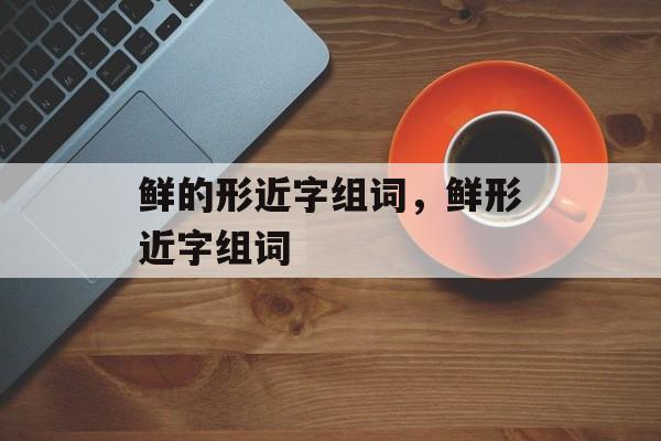 鲜的形近字组词，鲜形近字组词-第1张图片-居家生活