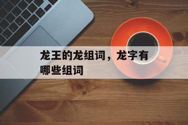 龙王的龙组词，龙字有哪些组词-第1张图片-居家生活