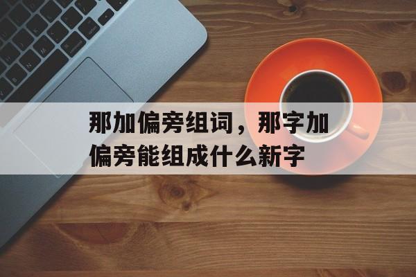 那加偏旁组词，那字加偏旁能组成什么新字-第1张图片-居家生活