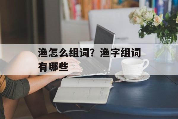 渔怎么组词？渔字组词有哪些-第1张图片-居家生活